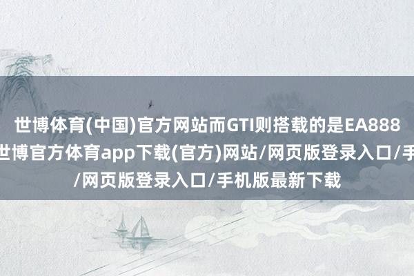 世博体育(中国)官方网站而GTI则搭载的是EA888 2.0T发动机-世博官方体育app下载(官方)网站/网页版登录入口/手机版最新下载