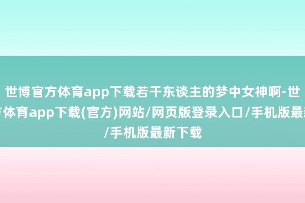 世博官方体育app下载若干东谈主的梦中女神啊-世博官方体育app下载(官方)网站/网页版登录入口/手机版最新下载