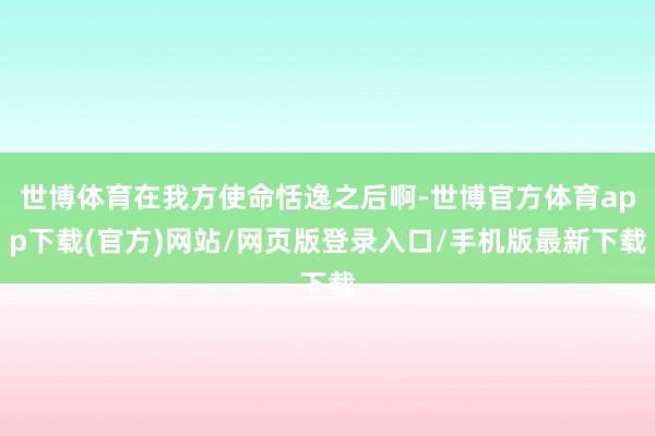 世博体育在我方使命恬逸之后啊-世博官方体育app下载(官方)网站/网页版登录入口/手机版最新下载