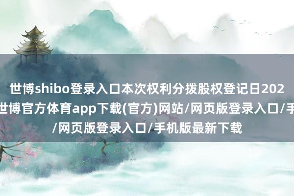 世博shibo登录入口本次权利分拨股权登记日2025年5月19日-世博官方体育app下载(官方)网站/网页版登录入口/手机版最新下载