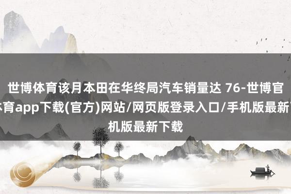 世博体育该月本田在华终局汽车销量达 76-世博官方体育app下载(官方)网站/网页版登录入口/手机版最新下载