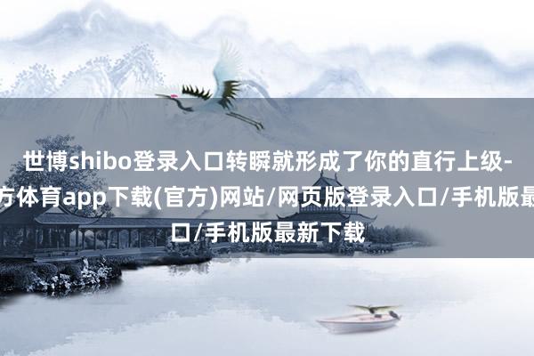 世博shibo登录入口转瞬就形成了你的直行上级-世博官方体育app下载(官方)网站/网页版登录入口/手机版最新下载
