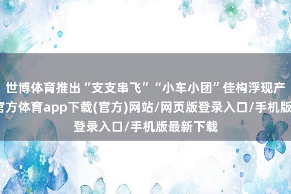 世博体育推出“支支串飞”“小车小团”佳构浮现产物-世博官方体育app下载(官方)网站/网页版登录入口/手机版最新下载