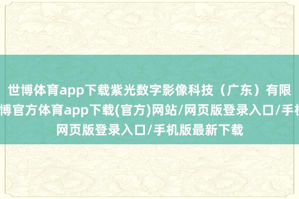 世博体育app下载紫光数字影像科技（广东）有限公司开发-世博官方体育app下载(官方)网站/网页版登录入口/手机版最新下载