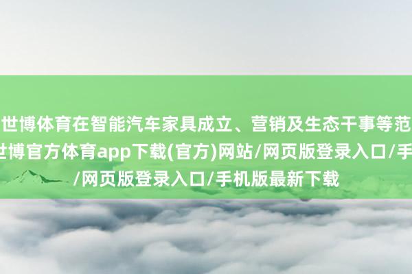 世博体育在智能汽车家具成立、营销及生态干事等范围深度配合-世博官方体育app下载(官方)网站/网页版登录入口/手机版最新下载