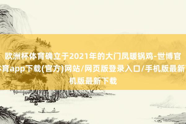 欧洲杯体育确立于2021年的大门凤暖锅鸡-世博官方体育app下载(官方)网站/网页版登录入口/手机版最新下载