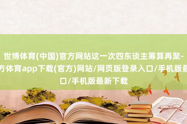 世博体育(中国)官方网站这一次四东谈主筹算再聚-世博官方体育app下载(官方)网站/网页版登录入口/手机版最新下载
