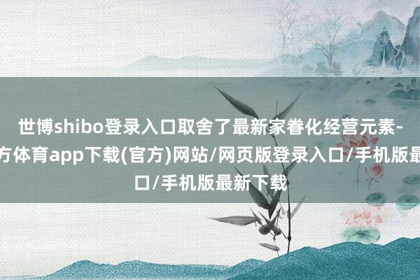 世博shibo登录入口取舍了最新家眷化经营元素-世博官方体育app下载(官方)网站/网页版登录入口/手机版最新下载