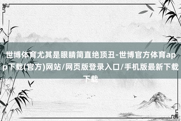 世博体育尤其是眼睛简直绝顶丑-世博官方体育app下载(官方)网站/网页版登录入口/手机版最新下载