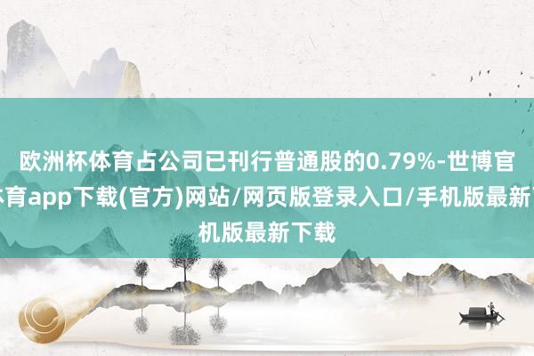 欧洲杯体育占公司已刊行普通股的0.79%-世博官方体育app下载(官方)网站/网页版登录入口/手机版最新下载