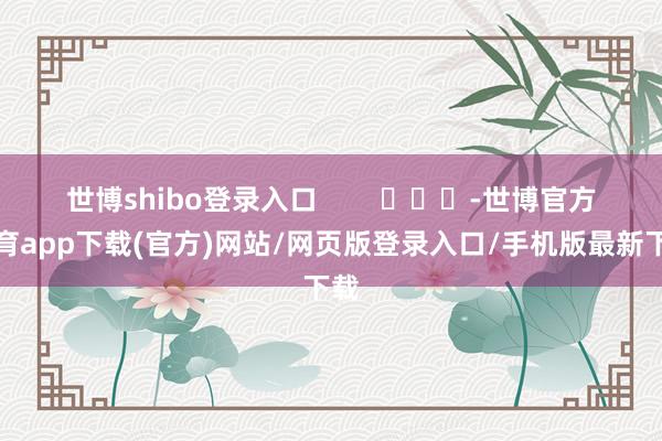 世博shibo登录入口        			-世博官方体育app下载(官方)网站/网页版登录入口/手机版最新下载