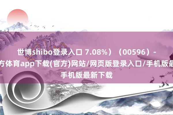 世博shibo登录入口 7.08%）（00596）-世博官方体育app下载(官方)网站/网页版登录入口/手机版最新下载