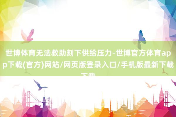 世博体育无法救助刻下供给压力-世博官方体育app下载(官方)网站/网页版登录入口/手机版最新下载