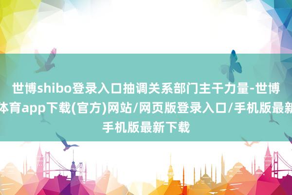 世博shibo登录入口抽调关系部门主干力量-世博官方体育app下载(官方)网站/网页版登录入口/手机版最新下载