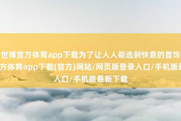 世博官方体育app下载为了让人人能选到快意的首饰-世博官方体育app下载(官方)网站/网页版登录入口/手机版最新下载