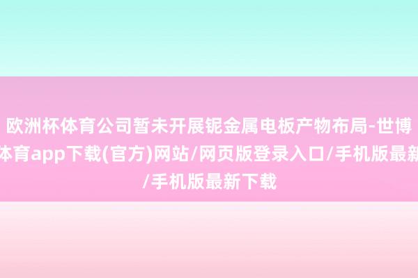 欧洲杯体育公司暂未开展铌金属电板产物布局-世博官方体育app下载(官方)网站/网页版登录入口/手机版最新下载