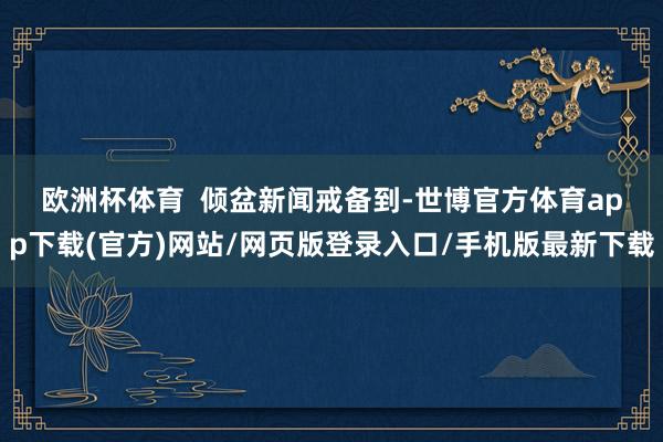 欧洲杯体育  　　倾盆新闻戒备到-世博官方体育app下载(官方)网站/网页版登录入口/手机版最新下载