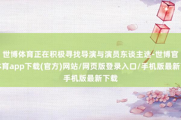 世博体育正在积极寻找导演与演员东谈主选-世博官方体育app下载(官方)网站/网页版登录入口/手机版最新下载