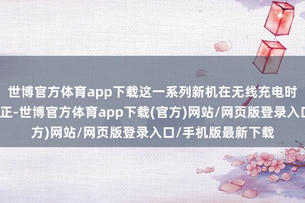 世博官方体育app下载这一系列新机在无线充电时间上将迎来首要更正-世博官方体育app下载(官方)网站/网页版登录入口/手机版最新下载