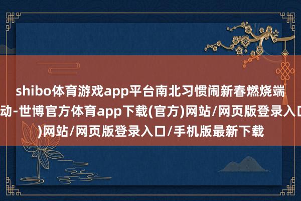 shibo体育游戏app平台南北习惯闹新春燃烧端淑贺新年从除夕启动-世博官方体育app下载(官方)网站/网页版登录入口/手机版最新下载