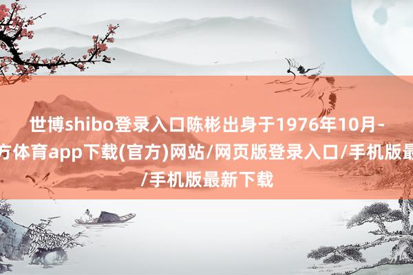 世博shibo登录入口陈彬出身于1976年10月-世博官方体育app下载(官方)网站/网页版登录入口/手机版最新下载