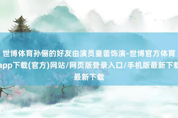 世博体育孙俪的好友由演员童蕾饰演-世博官方体育app下载(官方)网站/网页版登录入口/手机版最新下载