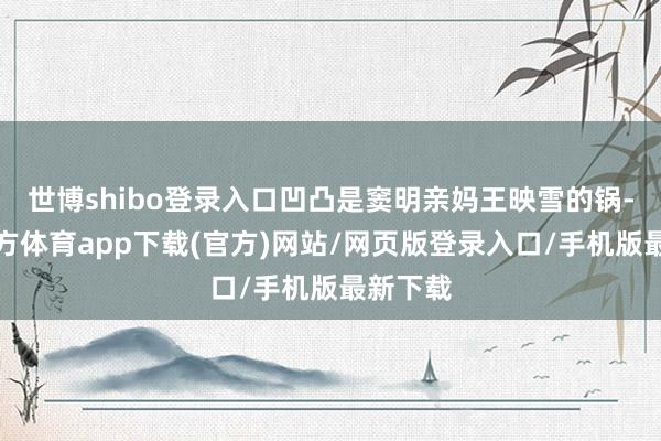 世博shibo登录入口凹凸是窦明亲妈王映雪的锅-世博官方体育app下载(官方)网站/网页版登录入口/手机版最新下载