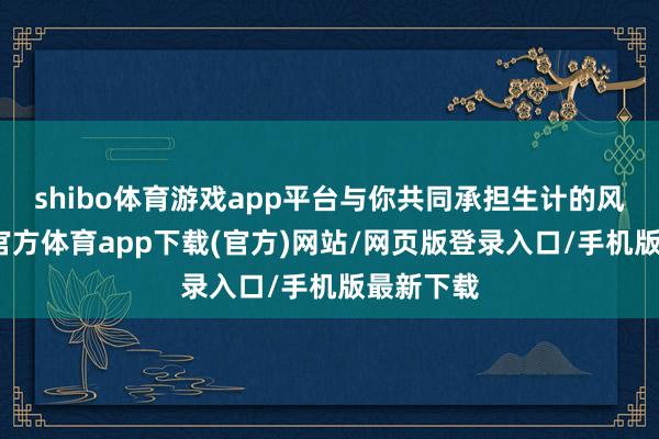 shibo体育游戏app平台与你共同承担生计的风雨-世博官方体育app下载(官方)网站/网页版登录入口/手机版最新下载