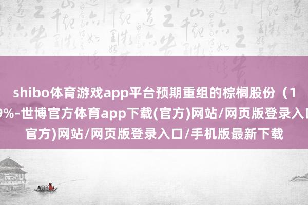 shibo体育游戏app平台预期重组的棕榈股份（10天6板）高开2.69%-世博官方体育app下载(官方)网站/网页版登录入口/手机版最新下载