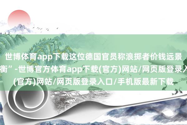 世博体育app下载这位德国官员称浪掷者价钱远景濒临的风险“大致均衡”-世博官方体育app下载(官方)网站/网页版登录入口/手机版最新下载