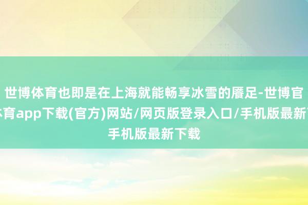世博体育也即是在上海就能畅享冰雪的餍足-世博官方体育app下载(官方)网站/网页版登录入口/手机版最新下载
