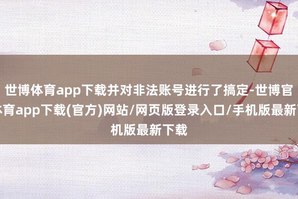世博体育app下载并对非法账号进行了搞定-世博官方体育app下载(官方)网站/网页版登录入口/手机版最新下载