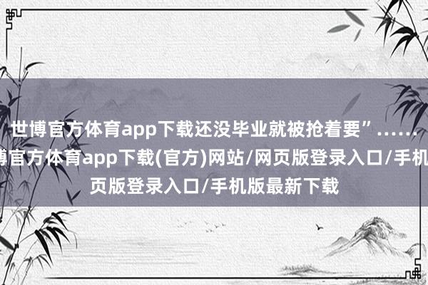 世博官方体育app下载还没毕业就被抢着要”……比年来-世博官方体育app下载(官方)网站/网页版登录入口/手机版最新下载