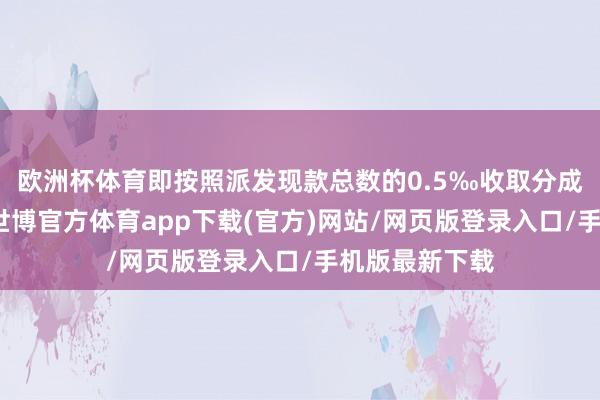 欧洲杯体育即按照派发现款总数的0.5‰收取分成派息手续费-世博官方体育app下载(官方)网站/网页版登录入口/手机版最新下载