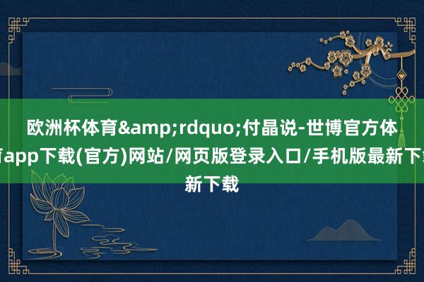 欧洲杯体育&rdquo;付晶说-世博官方体育app下载(官方)网站/网页版登录入口/手机版最新下载