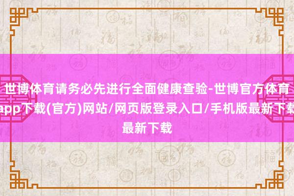 世博体育请务必先进行全面健康查验-世博官方体育app下载(官方)网站/网页版登录入口/手机版最新下载