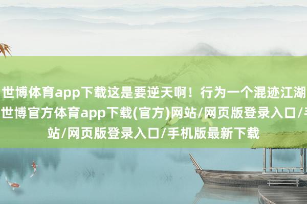 世博体育app下载这是要逆天啊！行为一个混迹江湖20年的老司机-世博官方体育app下载(官方)网站/网页版登录入口/手机版最新下载