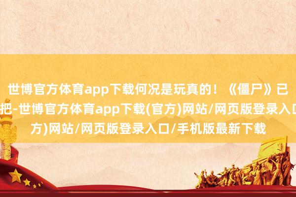 世博官方体育app下载何况是玩真的！《僵尸》已往也算是惊艳了一把-世博官方体育app下载(官方)网站/网页版登录入口/手机版最新下载