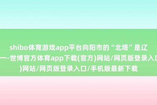 shibo体育游戏app平台向阳市的“北塔”是辽代建筑的代表作之一-世博官方体育app下载(官方)网站/网页版登录入口/手机版最新下载