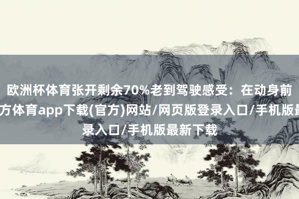 欧洲杯体育张开剩余70%老到驾驶感受：在动身前-世博官方体育app下载(官方)网站/网页版登录入口/手机版最新下载