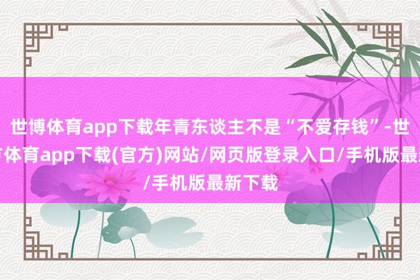 世博体育app下载年青东谈主不是“不爱存钱”-世博官方体育app下载(官方)网站/网页版登录入口/手机版最新下载