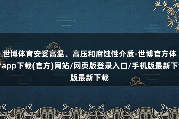 世博体育安妥高温、高压和腐蚀性介质-世博官方体育app下载(官方)网站/网页版登录入口/手机版最新下载