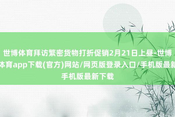 世博体育拜访繁密货物打折促销2月21日上昼-世博官方体育app下载(官方)网站/网页版登录入口/手机版最新下载