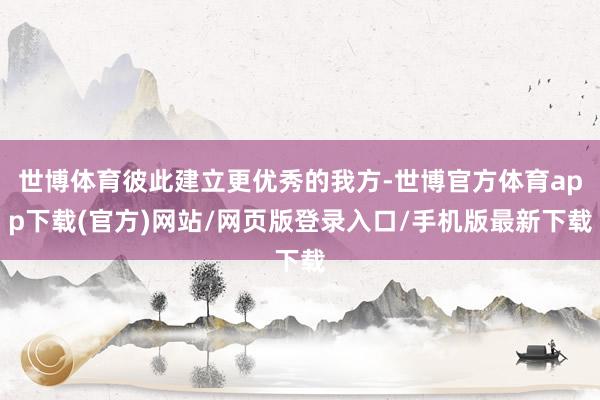 世博体育彼此建立更优秀的我方-世博官方体育app下载(官方)网站/网页版登录入口/手机版最新下载