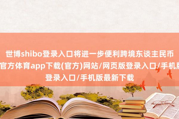 世博shibo登录入口将进一步便利跨境东谈主民币使用-世博官方体育app下载(官方)网站/网页版登录入口/手机版最新下载