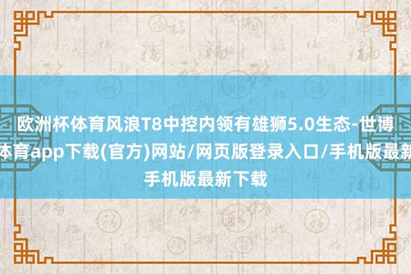 欧洲杯体育风浪T8中控内领有雄狮5.0生态-世博官方体育app下载(官方)网站/网页版登录入口/手机版最新下载