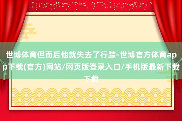 世博体育但而后他就失去了行踪-世博官方体育app下载(官方)网站/网页版登录入口/手机版最新下载