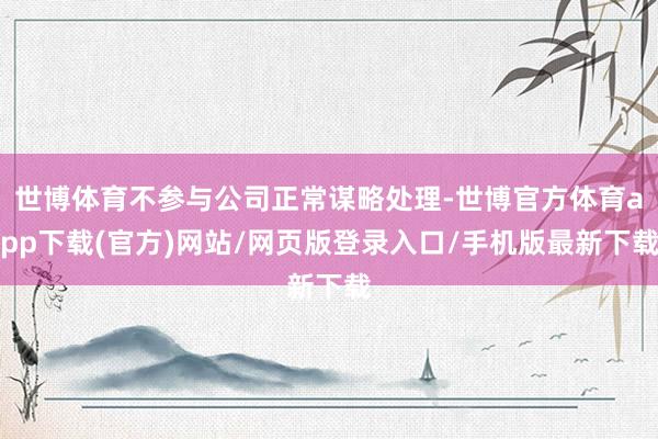世博体育不参与公司正常谋略处理-世博官方体育app下载(官方)网站/网页版登录入口/手机版最新下载