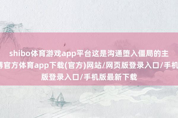 shibo体育游戏app平台这是沟通堕入僵局的主要原因-世博官方体育app下载(官方)网站/网页版登录入口/手机版最新下载