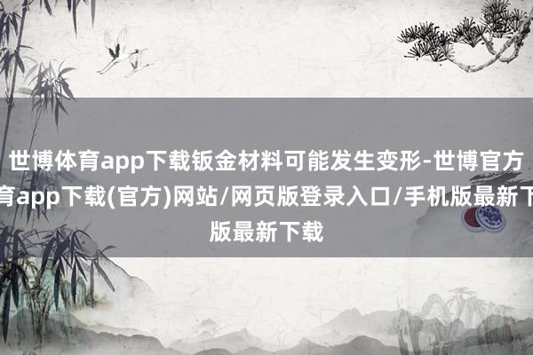 世博体育app下载钣金材料可能发生变形-世博官方体育app下载(官方)网站/网页版登录入口/手机版最新下载